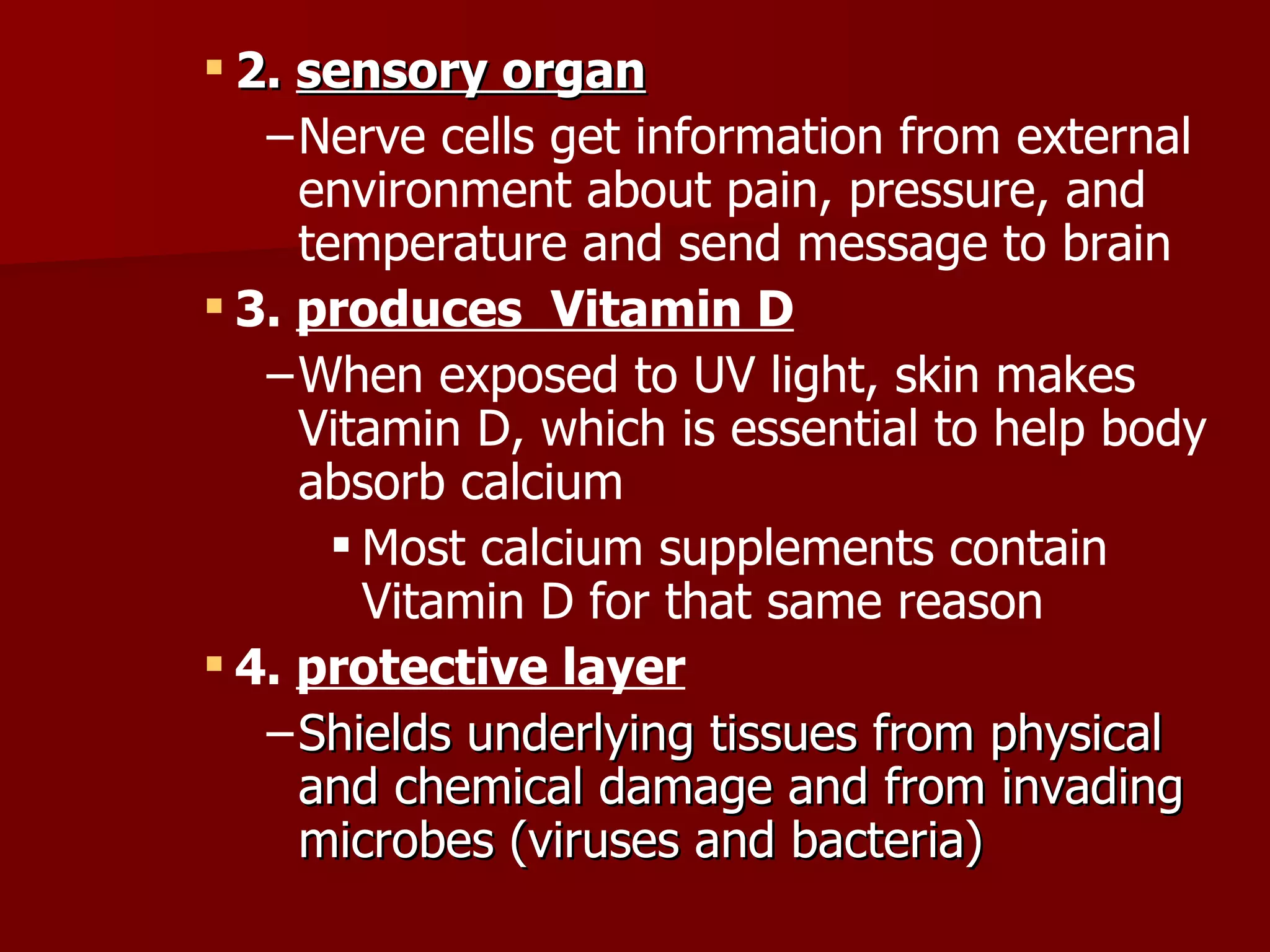 2.  sensory organ Nerve cells get information from external environment about pain, pressure, and temperature and send message to brain 3.  produces  Vitamin D When exposed to UV light, skin makes Vitamin D, which is essential to help body absorb calcium Most calcium supplements contain Vitamin D for that same reason 4.  protective layer   Shields underlying tissues from physical and chemical damage and from invading microbes (viruses and bacteria) 