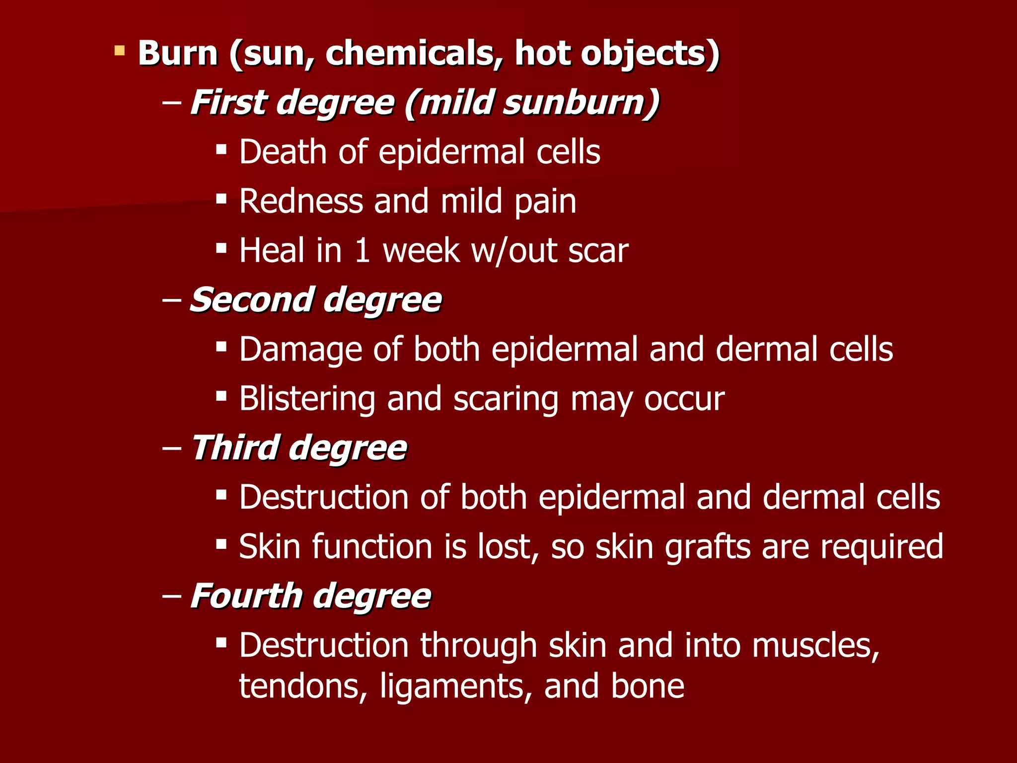 Burn (sun, chemicals, hot objects) First degree (mild sunburn) Death of epidermal cells Redness and mild pain Heal in 1 week w/out scar Second degree Damage of both epidermal and dermal cells   Blistering and scaring may occur Third degree Destruction of both epidermal and dermal cells Skin function is lost, so skin grafts are required Fourth degree Destruction through skin and into muscles, tendons, ligaments, and bone 