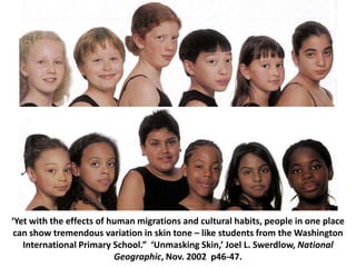 Skin tones – Nat. Geo.‘Yet with the effects of human migrations and cultural habits, people in one place can show tremendous variation in skin tone – like students from the Washington International Primary School.”  ‘Unmasking Skin,’ Joel L. Swerdlow, National Geographic, Nov. 2002  p46-47.