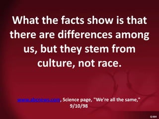 What the facts show is that there are differences among us, but they stem from culture, not race.Q 664 abcnewswww.abcnews.com, Science page, "We're all the same," 9/10/98Q 664