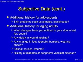 Chapter 1122:: SSkkiinn,, HHaaiirr,, aanndd NNaaiillss 
SSuubbjjeeccttiivvee DDaattaa ((ccoonntt..)) 
 AAddddiittiioonnaall hhiissttoorryy ffoorr aaddoolleesscceennttss 
 SSkkiinn pprroobblleemmss ssuucchh aass ppiimmpplleess,, bbllaacckkhheeaaddss?? 
 AAddddiittiioonnaall hhiissttoorryy ffoorr aaggiinngg aadduullttss 
 WWhhaatt cchhaannggeess hhaavvee yyoouu nnoottiicceedd iinn yyoouurr sskkiinn iinn llaasstt 
ffeeww yyeeaarrss?? 
 AAnnyy ddeellaayy iinn wwoouunndd hheeaalliinngg?? 
 AAnnyy cchhaannggee iinn ffeeeett:: ttooeennaaiillss;; bbuunniioonnss,, wweeaarriinngg 
sshhooeess?? 
 FFaalllliinngg:: bbrruuiisseess,, ttrraauummaa?? 
 HHiissttoorryy ooff ddiiaabbeetteess oorr ppeerriipphheerraall vvaassccuullaarr ddiisseeaassee?? 
Elsevier items and derived items © 2012, 2008, 2004, 2000, 1996, 1992 by Saunders, an imprint of Elsevier Inc. 
Slide 12-12 
 