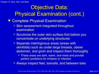Chapter 1122:: SSkkiinn,, HHaaiirr,, aanndd NNaaiillss 
OObbjjeeccttiivvee DDaattaa:: 
PPhhyyssiiccaall EExxaammiinnaattiioonn ((ccoonntt..)) 
 CCoommpplleettee PPhhyyssiiccaall EExxaammiinnaattiioonn 
 SSkkiinn aasssseessssmmeenntt iinntteeggrraatteedd tthhrroouugghhoouutt 
eexxaammiinnaattiioonn 
 SSccrruuttiinniizzee tthhee oouutteerr sskkiinn ssuurrffaaccee ffiirrsstt bbeeffoorree yyoouu 
ccoonncceennttrraattee oonn uunnddeerrllyyiinngg ssttrruuccttuurreess 
 SSeeppaarraattee iinntteerrttrriiggiinnoouuss aarreeaass ((aarreeaass wwiitthh 
sskkiinnffoollddss)) ssuucchh aass uunnddeerr llaarrggee bbrreeaassttss,, oobbeessee 
aabbddoommeenn,, aanndd ggrrooiinn aanndd iinnssppeecctt tthheemm tthhoorroouugghhllyy 
• TThheessee aarreeaass aarree ddaarrkk,, wwaarrmm,, aanndd mmooiisstt aanndd pprroovviiddee 
ppeerrffeecctt ccoonnddiittiioonnss ffoorr iirrrriittaattiioonn oorr iinnffeeccttiioonn 
 AAllwwaayyss iinnssppeecctt ffeeeett,, ttooeennaaiillss,, aanndd bbeettwweeeenn ttooeess 
Elsevier items and derived items © 2012, 2008, 2004, 2000, 1996, 1992 by Saunders, an imprint of Elsevier Inc. 
Slide 12-14 
 