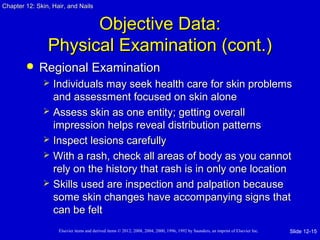 Chapter 1122:: SSkkiinn,, HHaaiirr,, aanndd NNaaiillss 
OObbjjeeccttiivvee DDaattaa:: 
PPhhyyssiiccaall EExxaammiinnaattiioonn ((ccoonntt..)) 
 RReeggiioonnaall EExxaammiinnaattiioonn 
 IInnddiivviidduuaallss mmaayy sseeeekk hheeaalltthh ccaarree ffoorr sskkiinn pprroobblleemmss 
aanndd aasssseessssmmeenntt ffooccuusseedd oonn sskkiinn aalloonnee 
 AAsssseessss sskkiinn aass oonnee eennttiittyy;; ggeettttiinngg oovveerraallll 
iimmpprreessssiioonn hheellppss rreevveeaall ddiissttrriibbuuttiioonn ppaatttteerrnnss 
 IInnssppeecctt lleessiioonnss ccaarreeffuullllyy 
 WWiitthh aa rraasshh,, cchheecckk aallll aarreeaass ooff bbooddyy aass yyoouu ccaannnnoott 
rreellyy oonn tthhee hhiissttoorryy tthhaatt rraasshh iiss iinn oonnllyy oonnee llooccaattiioonn 
 SSkkiillllss uusseedd aarree iinnssppeeccttiioonn aanndd ppaallppaattiioonn bbeeccaauussee 
ssoommee sskkiinn cchhaannggeess hhaavvee aaccccoommppaannyyiinngg ssiiggnnss tthhaatt 
ccaann bbee ffeelltt 
Elsevier items and derived items © 2012, 2008, 2004, 2000, 1996, 1992 by Saunders, an imprint of Elsevier Inc. 
Slide 12-15 
 