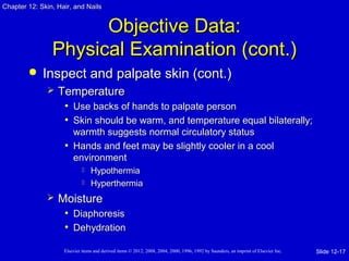 Chapter 1122:: SSkkiinn,, HHaaiirr,, aanndd NNaaiillss 
OObbjjeeccttiivvee DDaattaa:: 
PPhhyyssiiccaall EExxaammiinnaattiioonn ((ccoonntt..)) 
 IInnssppeecctt aanndd ppaallppaattee sskkiinn ((ccoonntt..)) 
 TTeemmppeerraattuurree 
• UUssee bbaacckkss ooff hhaannddss ttoo ppaallppaattee ppeerrssoonn 
• SSkkiinn sshhoouulldd bbee wwaarrmm,, aanndd tteemmppeerraattuurree eeqquuaall bbiillaatteerraallllyy;; 
wwaarrmmtthh ssuuggggeessttss nnoorrmmaall cciirrccuullaattoorryy ssttaattuuss 
• HHaannddss aanndd ffeeeett mmaayy bbee sslliigghhttllyy ccoooolleerr iinn aa ccooooll 
eennvviirroonnmmeenntt 
 HHyyppootthheerrmmiiaa 
 HHyyppeerrtthheerrmmiiaa 
 MMooiissttuurree 
• DDiiaapphhoorreessiiss 
• DDeehhyyddrraattiioonn 
Elsevier items and derived items © 2012, 2008, 2004, 2000, 1996, 1992 by Saunders, an imprint of Elsevier Inc. 
Slide 12-17 
 