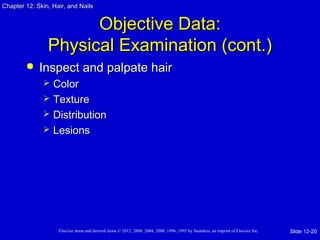 Chapter 1122:: SSkkiinn,, HHaaiirr,, aanndd NNaaiillss 
OObbjjeeccttiivvee DDaattaa:: 
PPhhyyssiiccaall EExxaammiinnaattiioonn ((ccoonntt..)) 
 IInnssppeecctt aanndd ppaallppaattee hhaaiirr 
 CCoolloorr 
 TTeexxttuurree 
 DDiissttrriibbuuttiioonn 
 LLeessiioonnss 
Elsevier items and derived items © 2012, 2008, 2004, 2000, 1996, 1992 by Saunders, an imprint of Elsevier Inc. 
Slide 12-20 
 
