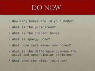 DDoo NNooww 
• How many bones are in your body? 
• What is the periosteum? 
• What is the compact bone? 
• What is spongy bone? 
• What bone cell makes new bones? 
• What is the difference between the 
axial and appendicular skeleton? 
• What does the pivot joint do? 
 