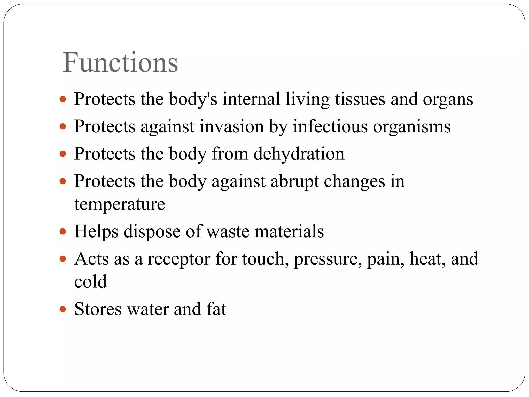 Functions
 Protects the body's internal living tissues and organs
 Protects against invasion by infectious organisms
 Protects the body from dehydration
 Protects the body against abrupt changes in
temperature
 Helps dispose of waste materials
 Acts as a receptor for touch, pressure, pain, heat, and
cold
 Stores water and fat
 