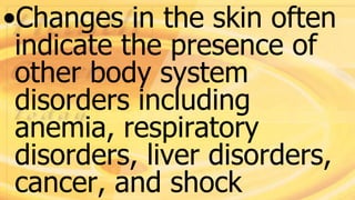 •Changes in the skin often
indicate the presence of
other body system
disorders including
anemia, respiratory
disorders, liver disorders,
cancer, and shock
 