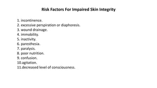 Risk Factors For Impaired Skin Integrity
1. incontinence.
2. excessive perspiration or diaphoresis.
3. wound drainage.
4. immobility.
5. inactivity.
6. paresthesia.
7. paralysis.
8. poor nutrition.
9. confusion.
10.agitation.
11.decreased level of consciousness.
 