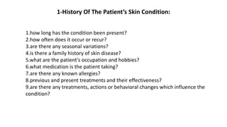 1-History Of The Patient’s Skin Condition:
1.how long has the condition been present?
2.how often does it occur or recur?
3.are there any seasonal variations?
4.is there a family history of skin disease?
5.what are the patient's occupation and hobbies?
6.what medication is the patient taking?
7.are there any known allergies?
8.previous and present treatments and their effectiveness?
9.are there any treatments, actions or behavioral changes which influence the
condition?
 