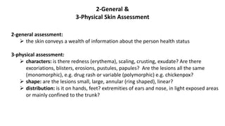 2-General &
3-Physical Skin Assessment
2-general assessment:
 the skin conveys a wealth of information about the person health status
3-physical assessment:
 characters: is there redness (erythema), scaling, crusting, exudate? Are there
excoriations, blisters, erosions, pustules, papules? Are the lesions all the same
(monomorphic), e.g. drug rash or variable (polymorphic) e.g. chickenpox?
 shape: are the lesions small, large, annular (ring shaped), linear?
 distribution: is it on hands, feet? extremities of ears and nose, in light exposed areas
or mainly confined to the trunk?
 