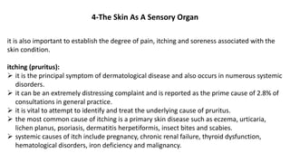 4-The Skin As A Sensory Organ
it is also important to establish the degree of pain, itching and soreness associated with the
skin condition.
itching (pruritus):
 it is the principal symptom of dermatological disease and also occurs in numerous systemic
disorders.
 it can be an extremely distressing complaint and is reported as the prime cause of 2.8% of
consultations in general practice.
 it is vital to attempt to identify and treat the underlying cause of pruritus.
 the most common cause of itching is a primary skin disease such as eczema, urticaria,
lichen planus, psoriasis, dermatitis herpetiformis, insect bites and scabies.
 systemic causes of itch include pregnancy, chronic renal failure, thyroid dysfunction,
hematological disorders, iron deficiency and malignancy.
 