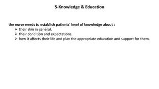 5-Knowledge & Education
the nurse needs to establish patients' level of knowledge about :
 their skin in general.
 their condition and expectations.
 how it affects their life and plan the appropriate education and support for them.
 