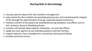 Nursing Role In Dermatology
 educate patients about their skin condition management.
 help control the skin condition by providing physical care, and maintaining the integrity
of the through the administration of drugs, especially topical treatments.
 maintain comfort of the patient by tackling distressing symptoms and effects such as
itch, soreness, dryness, bleeding and pain.
 monitor and educate about specific medication, use and side effects.
 adapt skin care regimes to suit individual patients and their families.
 support patients: stress management, counseling, listening and talking.
 provide continuity of care.
 