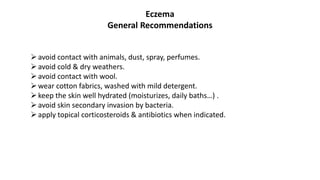 Eczema
General Recommendations
avoid contact with animals, dust, spray, perfumes.
avoid cold & dry weathers.
avoid contact with wool.
wear cotton fabrics, washed with mild detergent.
keep the skin well hydrated (moisturizes, daily baths…) .
avoid skin secondary invasion by bacteria.
apply topical corticosteroids & antibiotics when indicated.
 