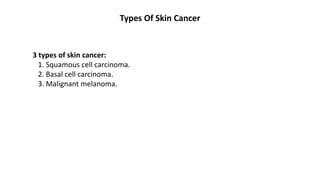 Types Of Skin Cancer
3 types of skin cancer:
1. Squamous cell carcinoma.
2. Basal cell carcinoma.
3. Malignant melanoma.
 