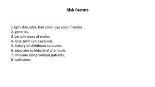 Risk Factors
1.light skin color, hair color, eye color, freckles.
2. genetics.
3. certain types of moles.
4. long-term sun exposure.
5. history of childhood sunburns.
6. exposure to industrial chemicals.
7. immune compromised patients.
8. radiations.
 