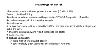 Preventing Skin Cancer
1.limit sun exposure and avoid peak exposure times (10 AM - 4 PM).
2.wear protective clothing.
3.use broad-spectrum sunscreen with appropriate SPF (>30) & regardless of weather.
4.avoid tanning specially if the skin burns easily.
5.avoid sunburn.
6. be aware of sun-sensitizing medications (if they increase your sensitivity to sunlight, stay
out of the sun).
7. check the skin regularly and report changes to the doctor.
8. avoid smoking.
9. diet and skin cancer:
 avoid high fat intake &void obesity
 consume leafy green vegetables and antioxidant nutrients.
 