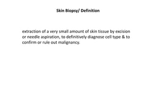 Skin Biopsy/ Definition
extraction of a very small amount of skin tissue by excision
or needle aspiration, to definitively diagnose cell type & to
confirm or rule out malignancy.
 