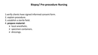 Biopsy/ Pre-procedure Nursing
1.verify clients have signed informed consent form.
2. explain procedure.
3. establish a sterile field.
4. prepare material:
 local anesthetic.
 specimen containers.
 dressings.
 