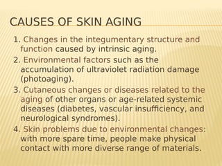 CAUSES OF SKIN AGING
1. Changes in the integumentary structure and
function caused by intrinsic aging.
2. Environmental factors such as the
accumulation of ultraviolet radiation damage
(photoaging).
3. Cutaneous changes or diseases related to the
aging of other organs or age-related systemic
diseases (diabetes, vascular insufficiency, and
neurological syndromes).
4. Skin problems due to environmental changes:
with more spare time, people make physical
contact with more diverse range of materials.
 