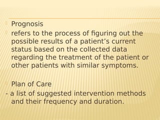  Prognosis
- refers to the process of figuring out the
possible results of a patient’s current
status based on the collected data
regarding the treatment of the patient or
other patients with similar symptoms.
 Plan of Care
- a list of suggested intervention methods
and their frequency and duration.
 