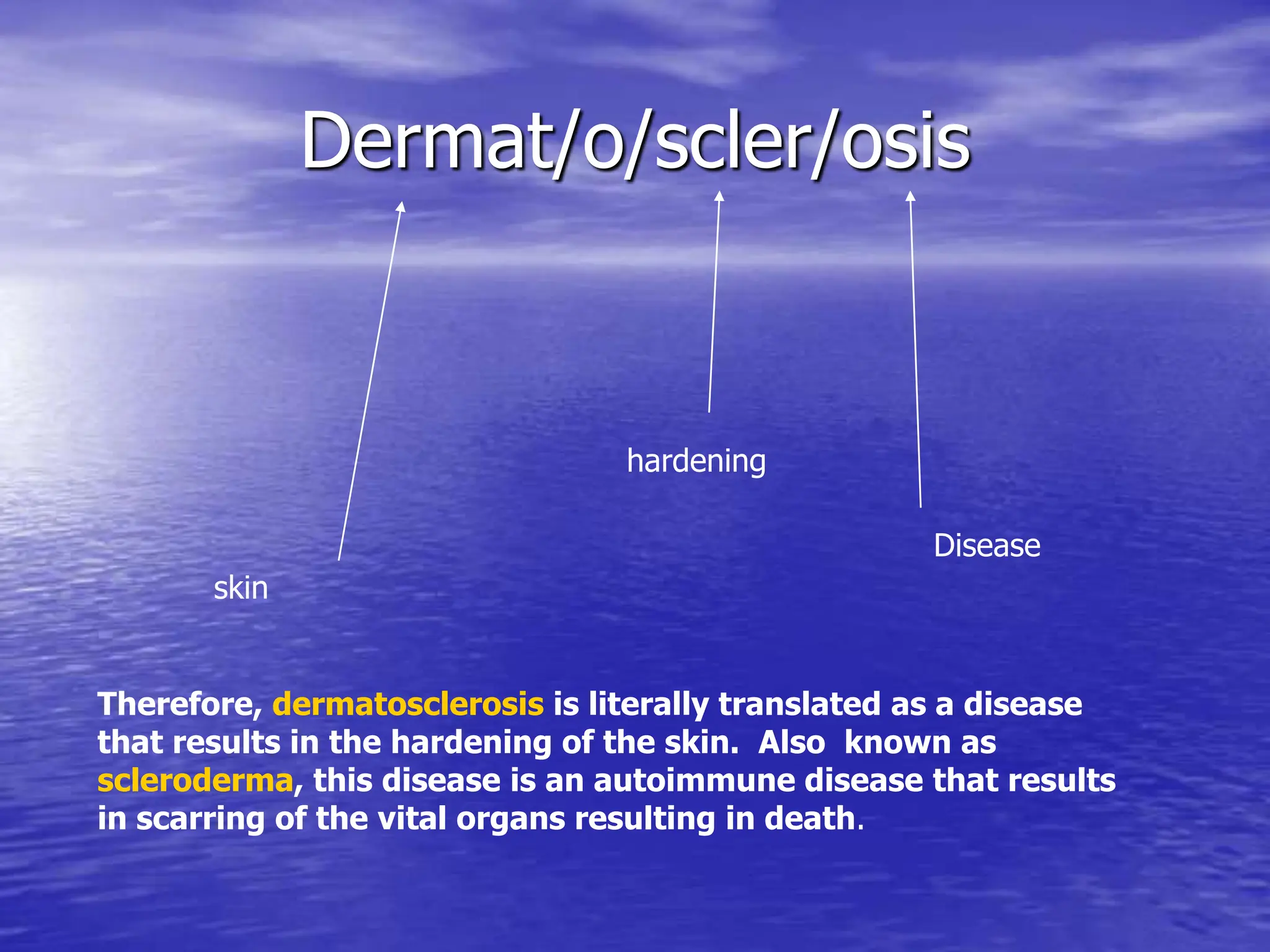 Dermat/o/scler/osis
skin
hardening
Disease
Therefore, dermatosclerosis is literally translated as a disease
that results in the hardening of the skin. Also known as
scleroderma, this disease is an autoimmune disease that results
in scarring of the vital organs resulting in death.
 