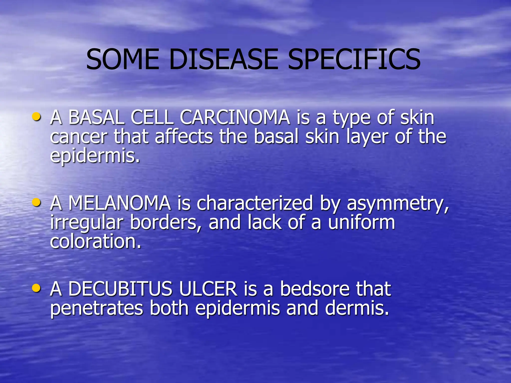 • A BASAL CELL CARCINOMA is a type of skin
cancer that affects the basal skin layer of the
epidermis.
• A MELANOMA is characterized by asymmetry,
irregular borders, and lack of a uniform
coloration.
• A DECUBITUS ULCER is a bedsore that
penetrates both epidermis and dermis.
SOME DISEASE SPECIFICS
 
