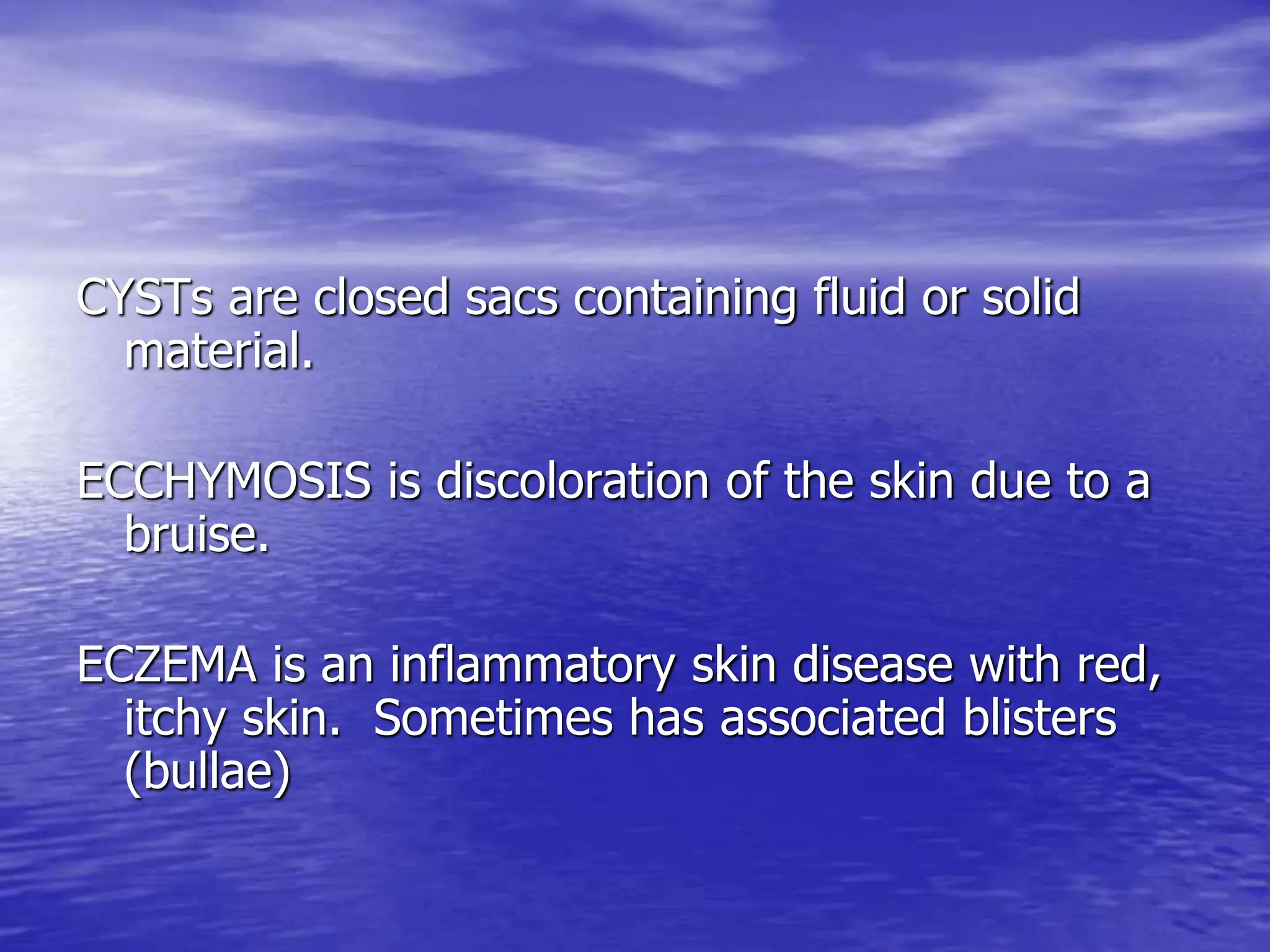 CYSTs are closed sacs containing fluid or solid
material.
ECCHYMOSIS is discoloration of the skin due to a
bruise.
ECZEMA is an inflammatory skin disease with red,
itchy skin. Sometimes has associated blisters
(bullae)
 