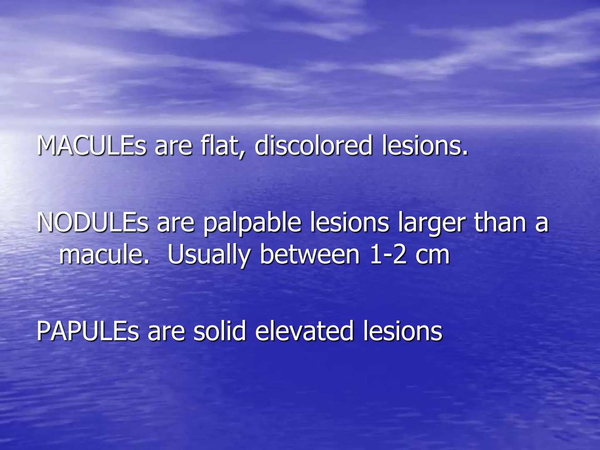 MACULEs are flat, discolored lesions.
NODULEs are palpable lesions larger than a
macule. Usually between 1-2 cm
PAPULEs are solid elevated lesions
 