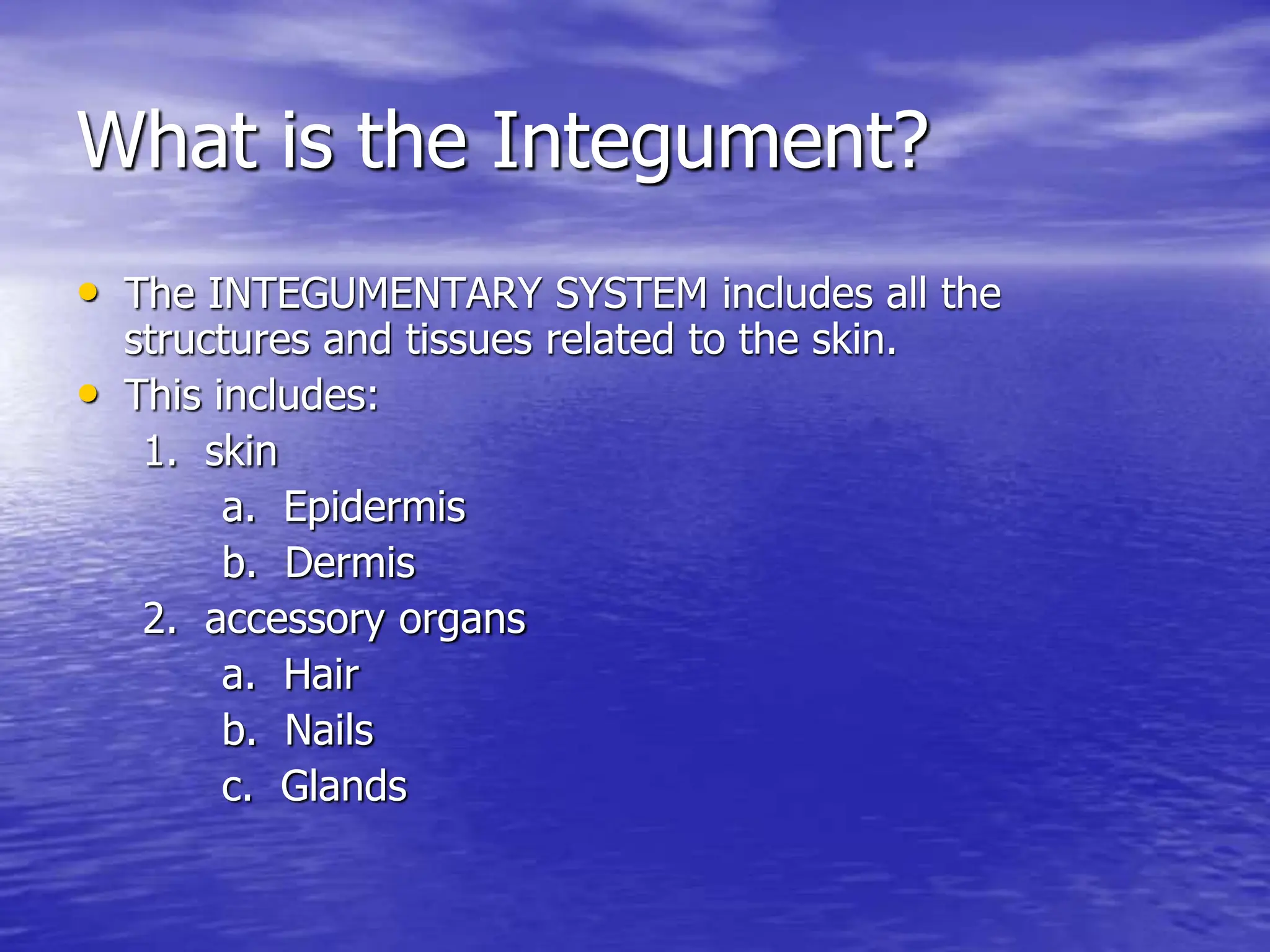 What is the Integument?
• The INTEGUMENTARY SYSTEM includes all the
structures and tissues related to the skin.
• This includes:
1. skin
a. Epidermis
b. Dermis
2. accessory organs
a. Hair
b. Nails
c. Glands
 
