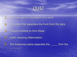QUIZ
1. The main part or foundation of a word
2. The plane that separates the front from the back.
3. Tissues combine to form these
4. Suffix meaning inflammation
5. The transverse plane separates the _____ from the
________.
 