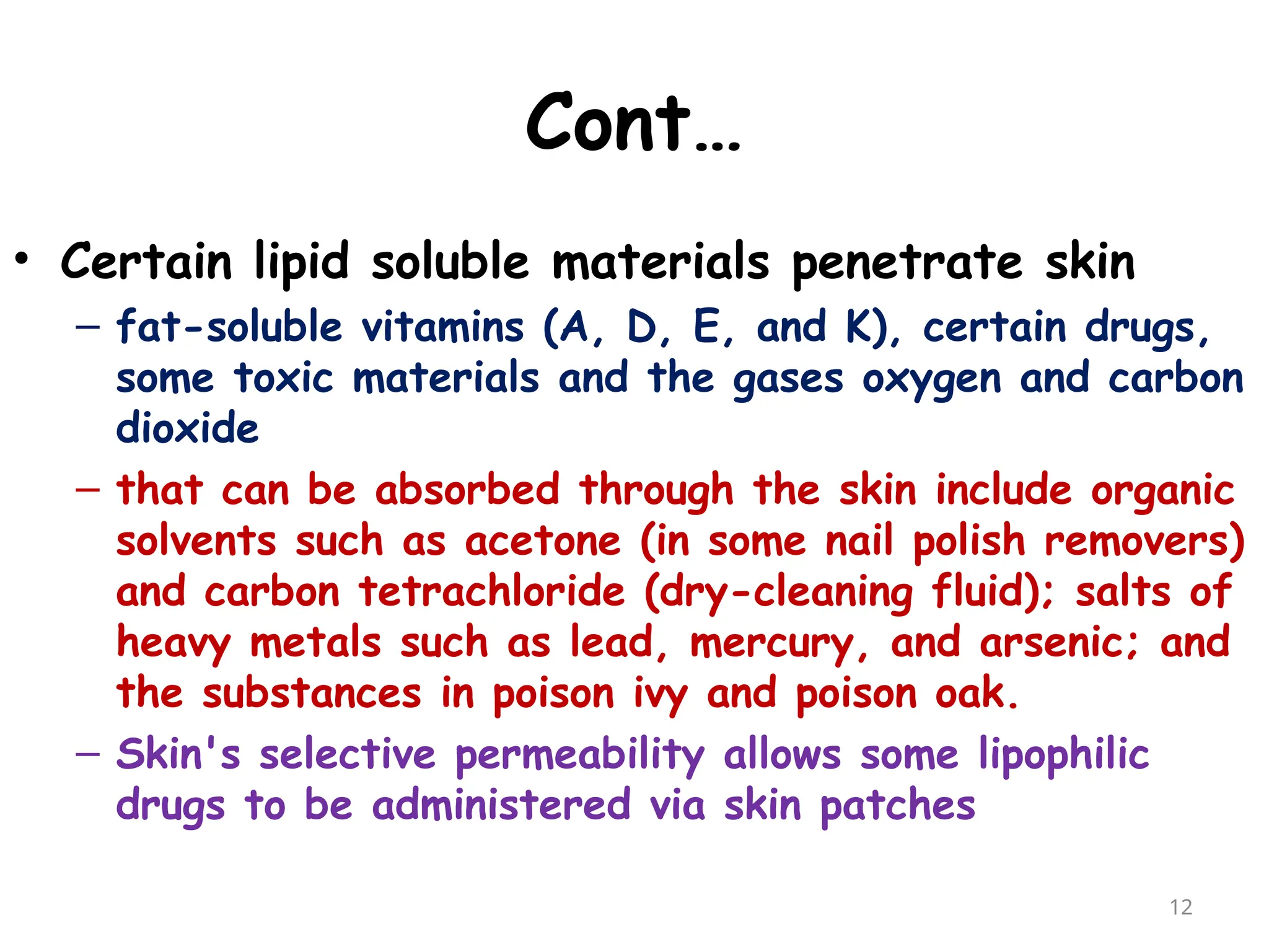 Cont…
• Certain lipid soluble materials penetrate skin
– fat-soluble vitamins (A, D, E, and K), certain drugs,
some toxic materials and the gases oxygen and carbon
dioxide
– that can be absorbed through the skin include organic
solvents such as acetone (in some nail polish removers)
and carbon tetrachloride (dry-cleaning fluid); salts of
heavy metals such as lead, mercury, and arsenic; and
the substances in poison ivy and poison oak.
– Skin's selective permeability allows some lipophilic
drugs to be administered via skin patches
12
 