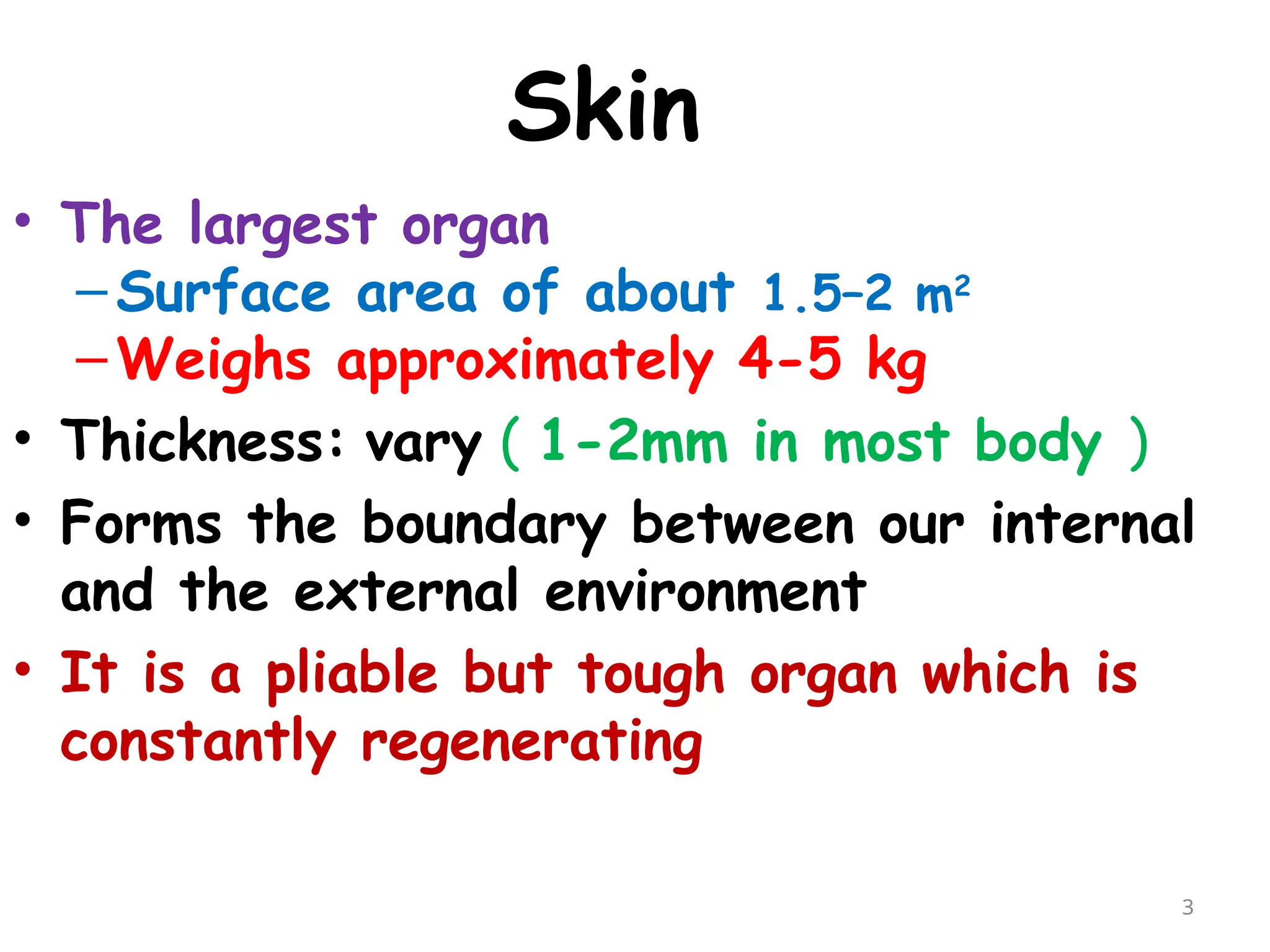 Skin
• The largest organ
–Surface area of about 1.5–2 m2
–Weighs approximately 4-5 kg
• Thickness: vary ( 1-2mm in most body )
• Forms the boundary between our internal
and the external environment
• It is a pliable but tough organ which is
constantly regenerating
3
 