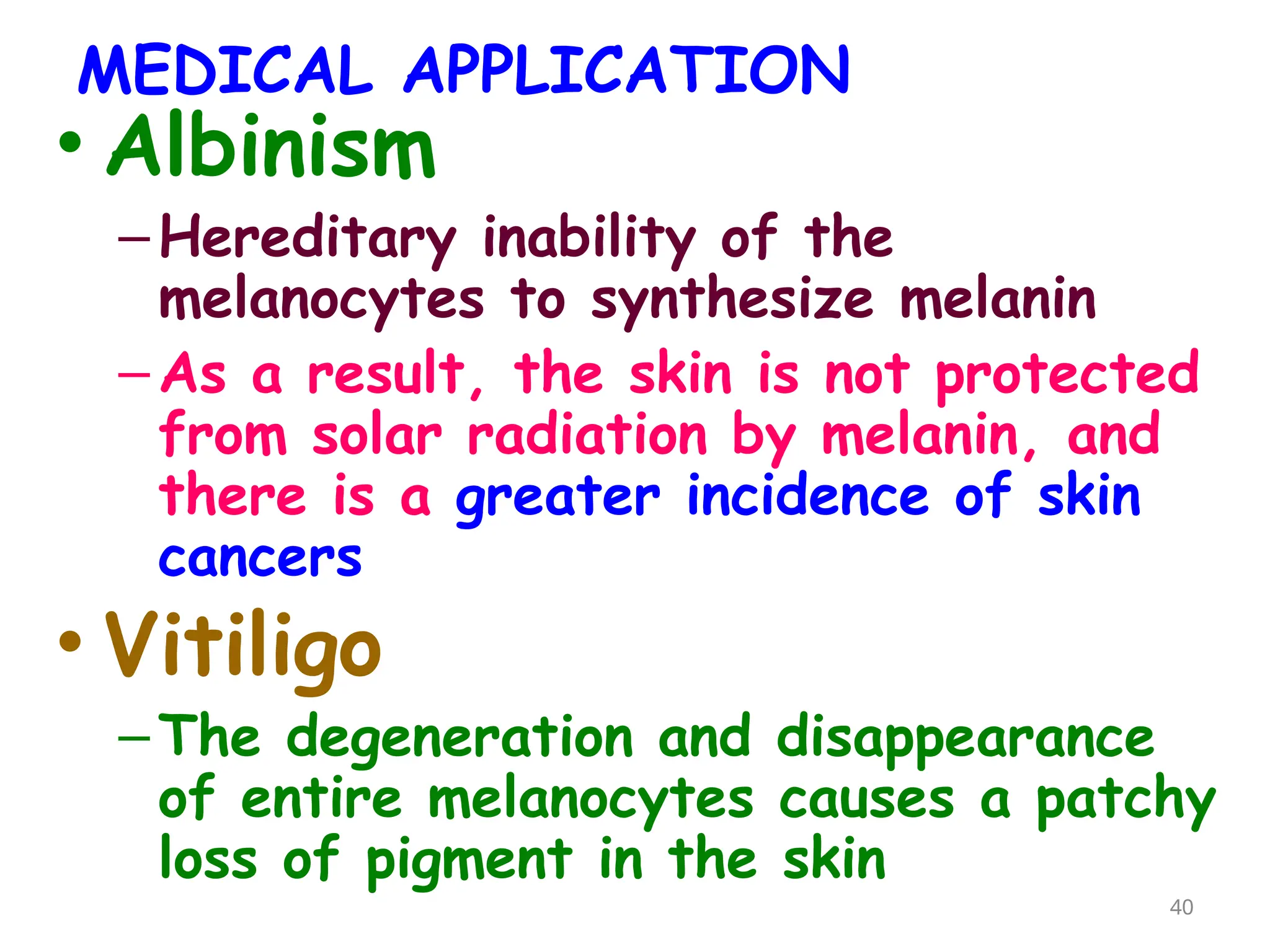 MEDICAL APPLICATION
• Albinism
–Hereditary inability of the
melanocytes to synthesize melanin
–As a result, the skin is not protected
from solar radiation by melanin, and
there is a greater incidence of skin
cancers
• Vitiligo
–The degeneration and disappearance
of entire melanocytes causes a patchy
loss of pigment in the skin
40
 