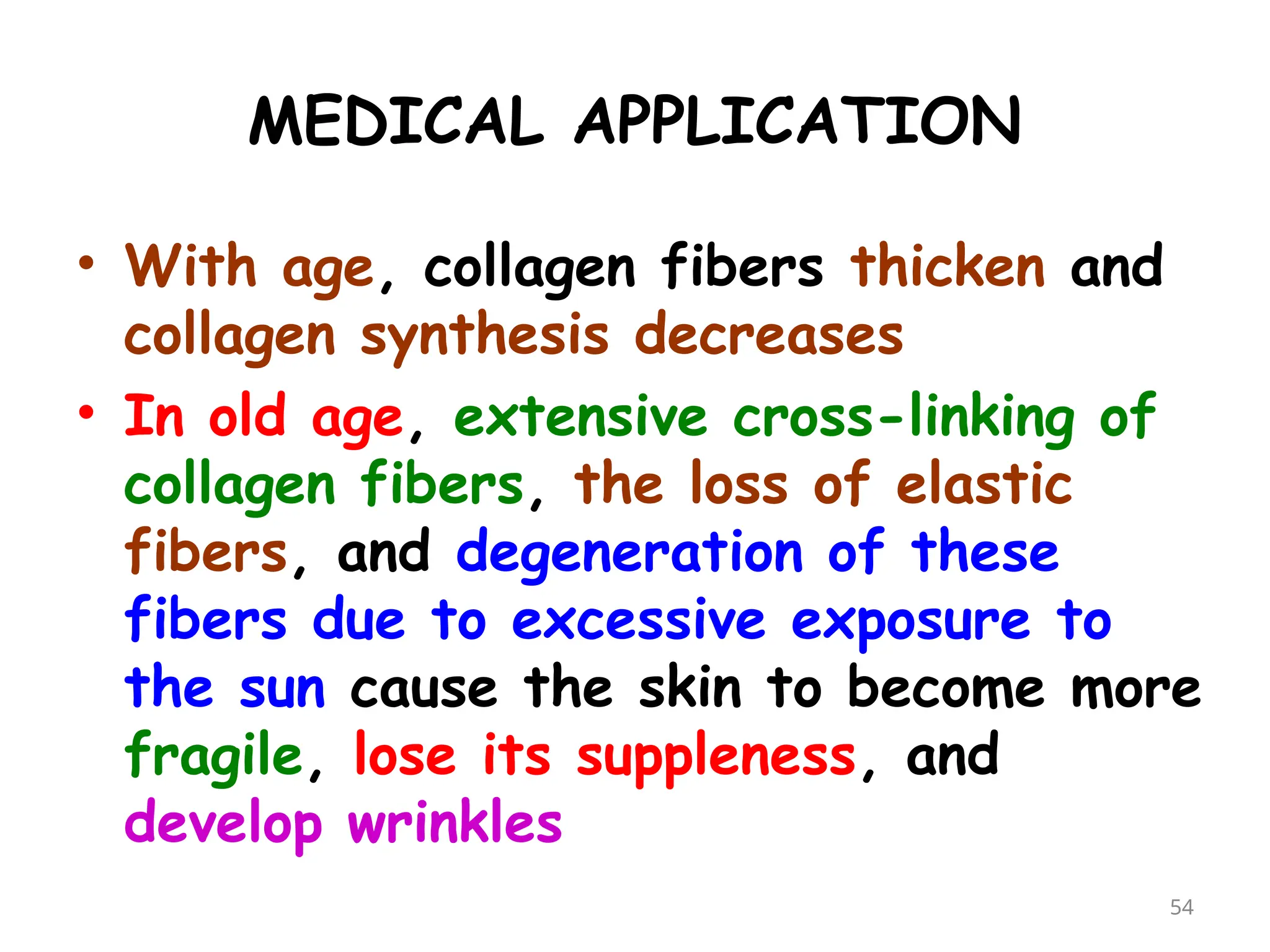 MEDICAL APPLICATION
• With age, collagen fibers thicken and
collagen synthesis decreases
• In old age, extensive cross-linking of
collagen fibers, the loss of elastic
fibers, and degeneration of these
fibers due to excessive exposure to
the sun cause the skin to become more
fragile, lose its suppleness, and
develop wrinkles
54
 