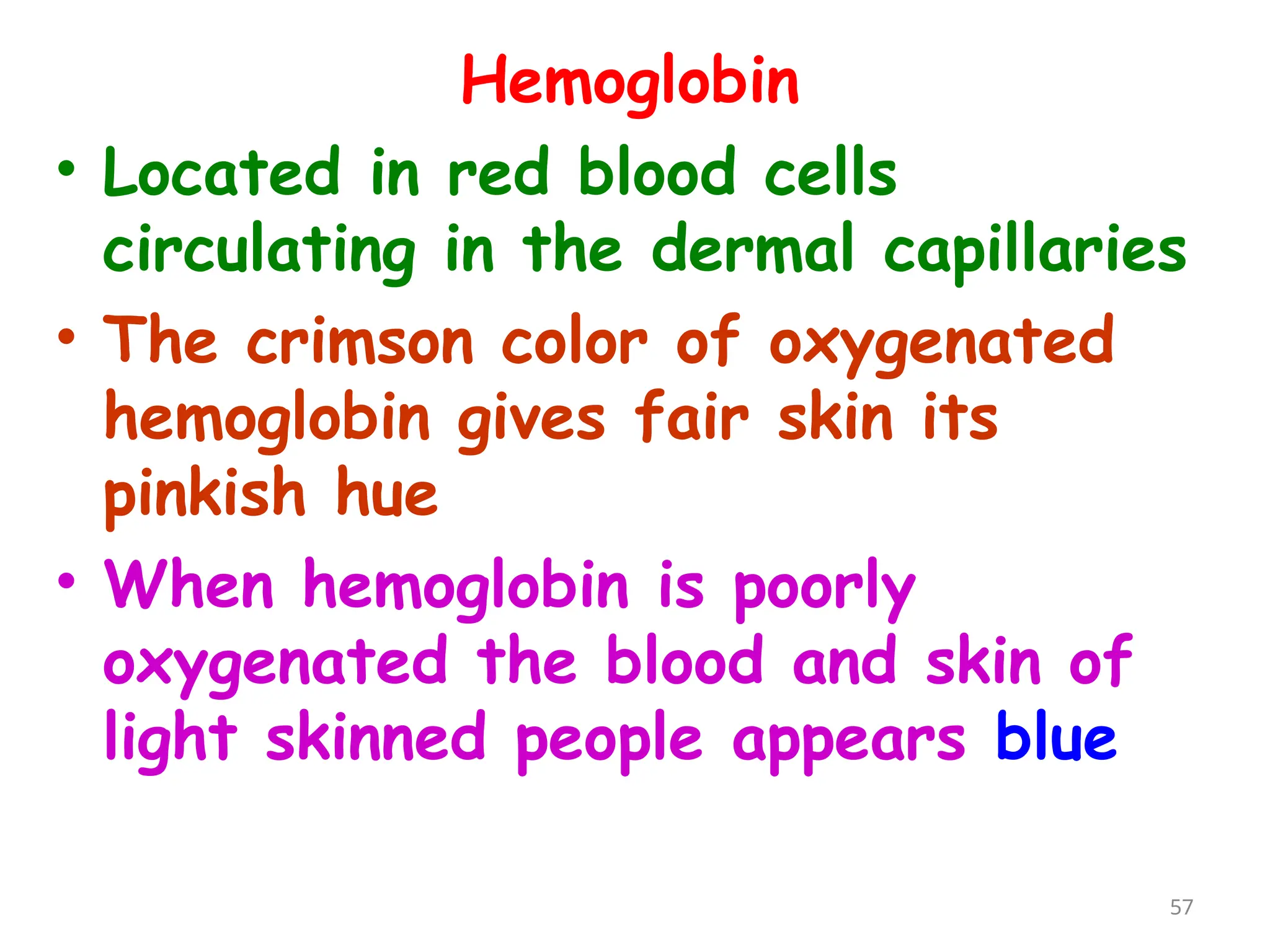 Hemoglobin
• Located in red blood cells
circulating in the dermal capillaries
• The crimson color of oxygenated
hemoglobin gives fair skin its
pinkish hue
• When hemoglobin is poorly
oxygenated the blood and skin of
light skinned people appears blue
57
 