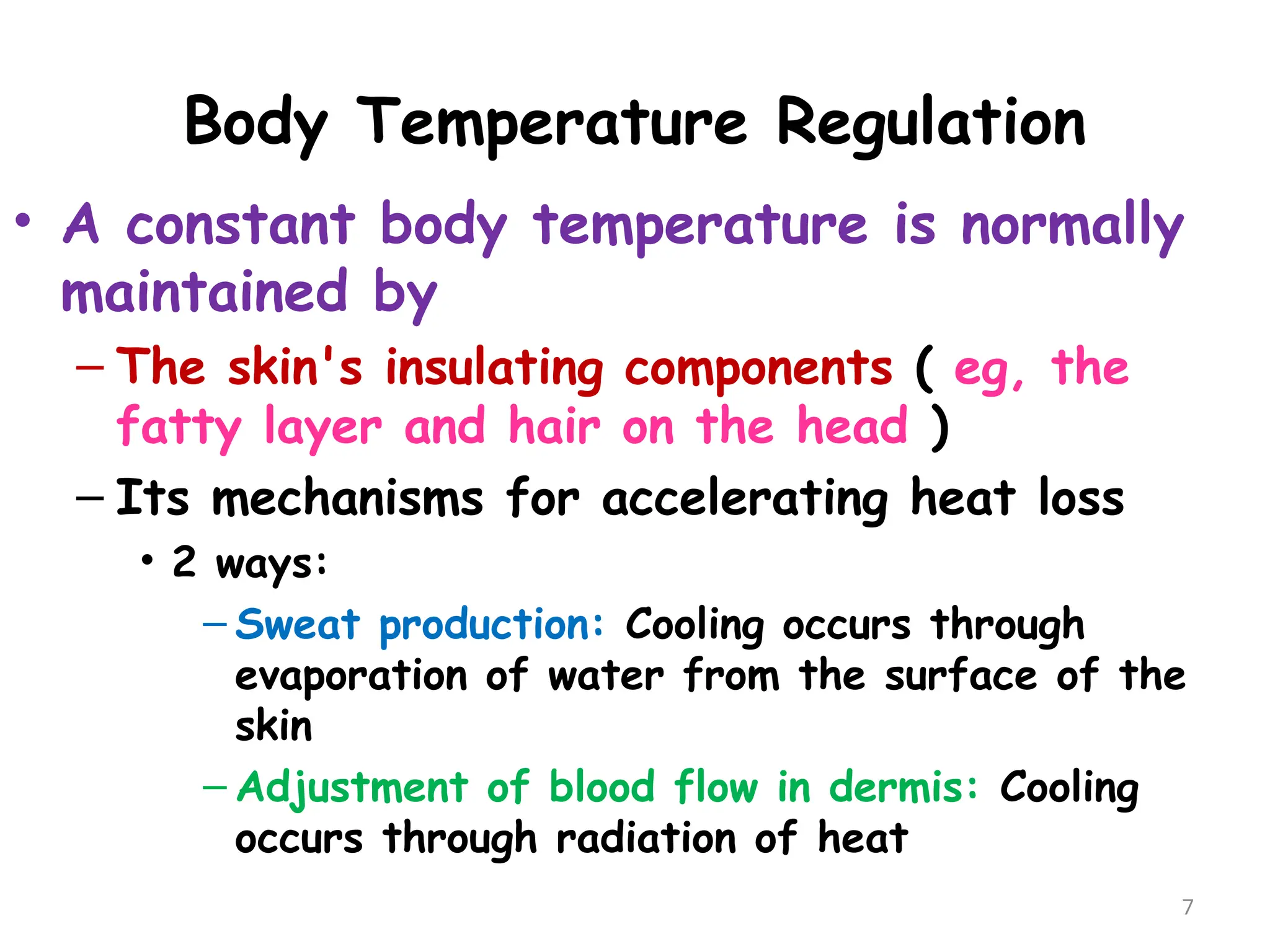 Body Temperature Regulation
7
• A constant body temperature is normally
maintained by
– The skin's insulating components ( eg, the
fatty layer and hair on the head )
– Its mechanisms for accelerating heat loss
• 2 ways:
– Sweat production: Cooling occurs through
evaporation of water from the surface of the
skin
– Adjustment of blood flow in dermis: Cooling
occurs through radiation of heat
 
