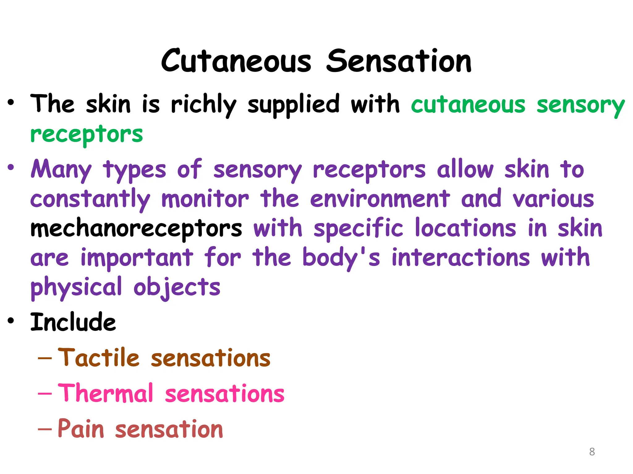 Cutaneous Sensation
8
• The skin is richly supplied with cutaneous sensory
receptors
• Many types of sensory receptors allow skin to
constantly monitor the environment and various
mechanoreceptors with specific locations in skin
are important for the body's interactions with
physical objects
• Include
– Tactile sensations
– Thermal sensations
– Pain sensation
 