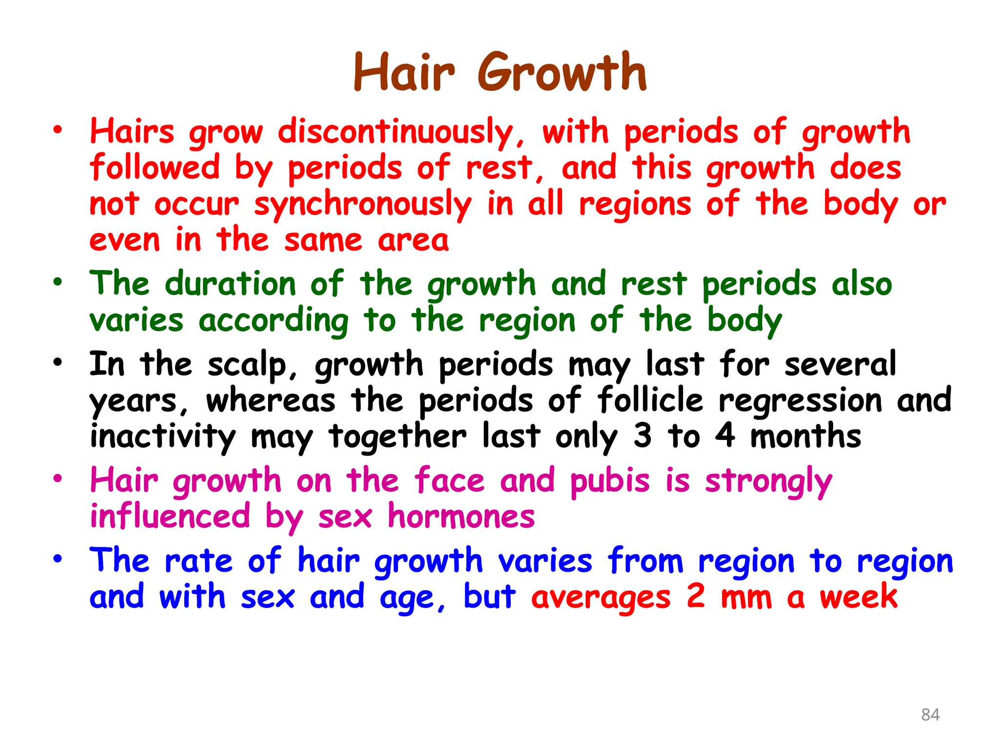 Hair Growth
84
• Hairs grow discontinuously, with periods of growth
followed by periods of rest, and this growth does
not occur synchronously in all regions of the body or
even in the same area
• The duration of the growth and rest periods also
varies according to the region of the body
• In the scalp, growth periods may last for several
years, whereas the periods of follicle regression and
inactivity may together last only 3 to 4 months
• Hair growth on the face and pubis is strongly
influenced by sex hormones
• The rate of hair growth varies from region to region
and with sex and age, but averages 2 mm a week
 