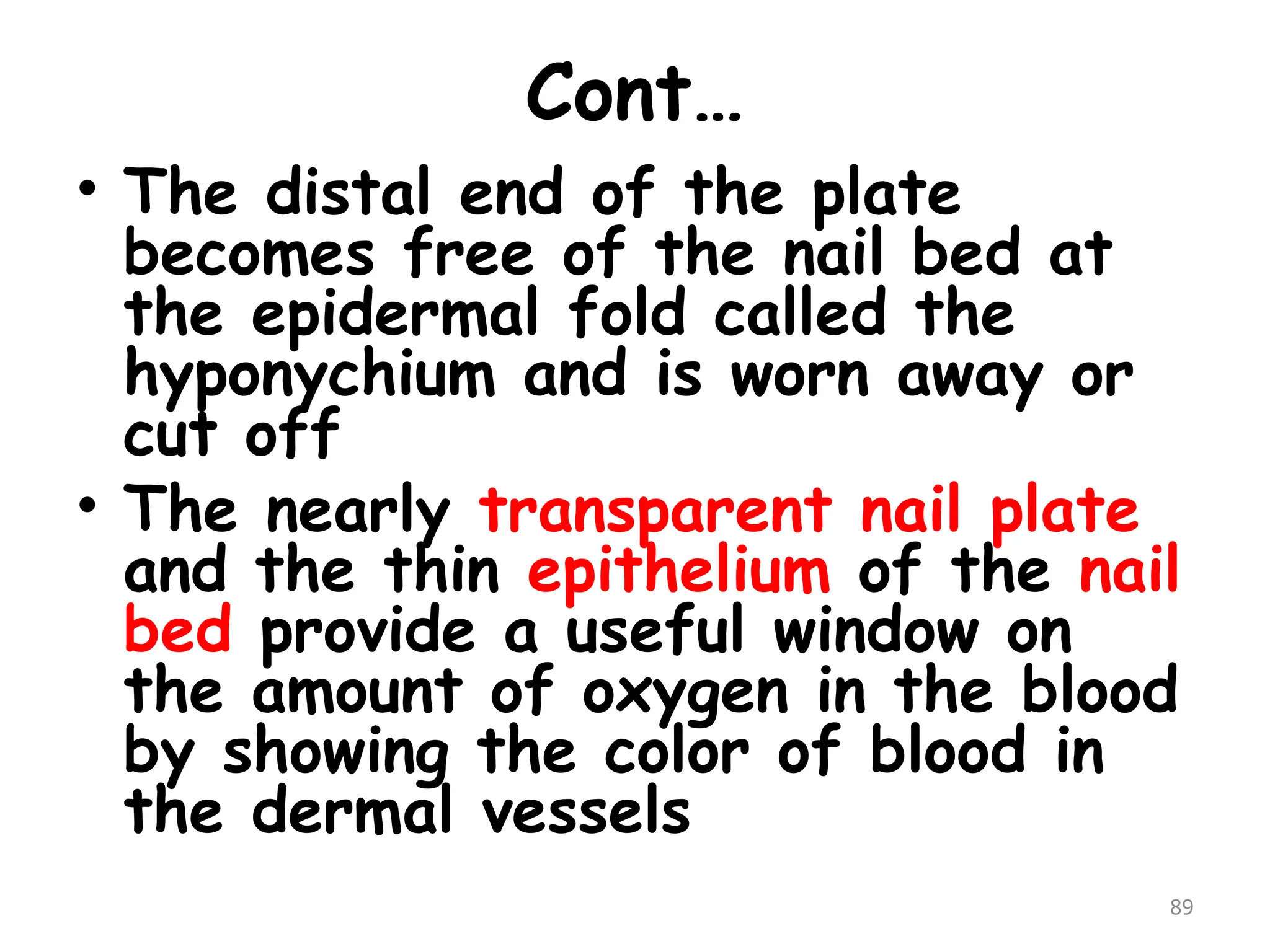 Cont…
• The distal end of the plate
becomes free of the nail bed at
the epidermal fold called the
hyponychium and is worn away or
cut off
• The nearly transparent nail plate
and the thin epithelium of the nail
bed provide a useful window on
the amount of oxygen in the blood
by showing the color of blood in
the dermal vessels
89
 