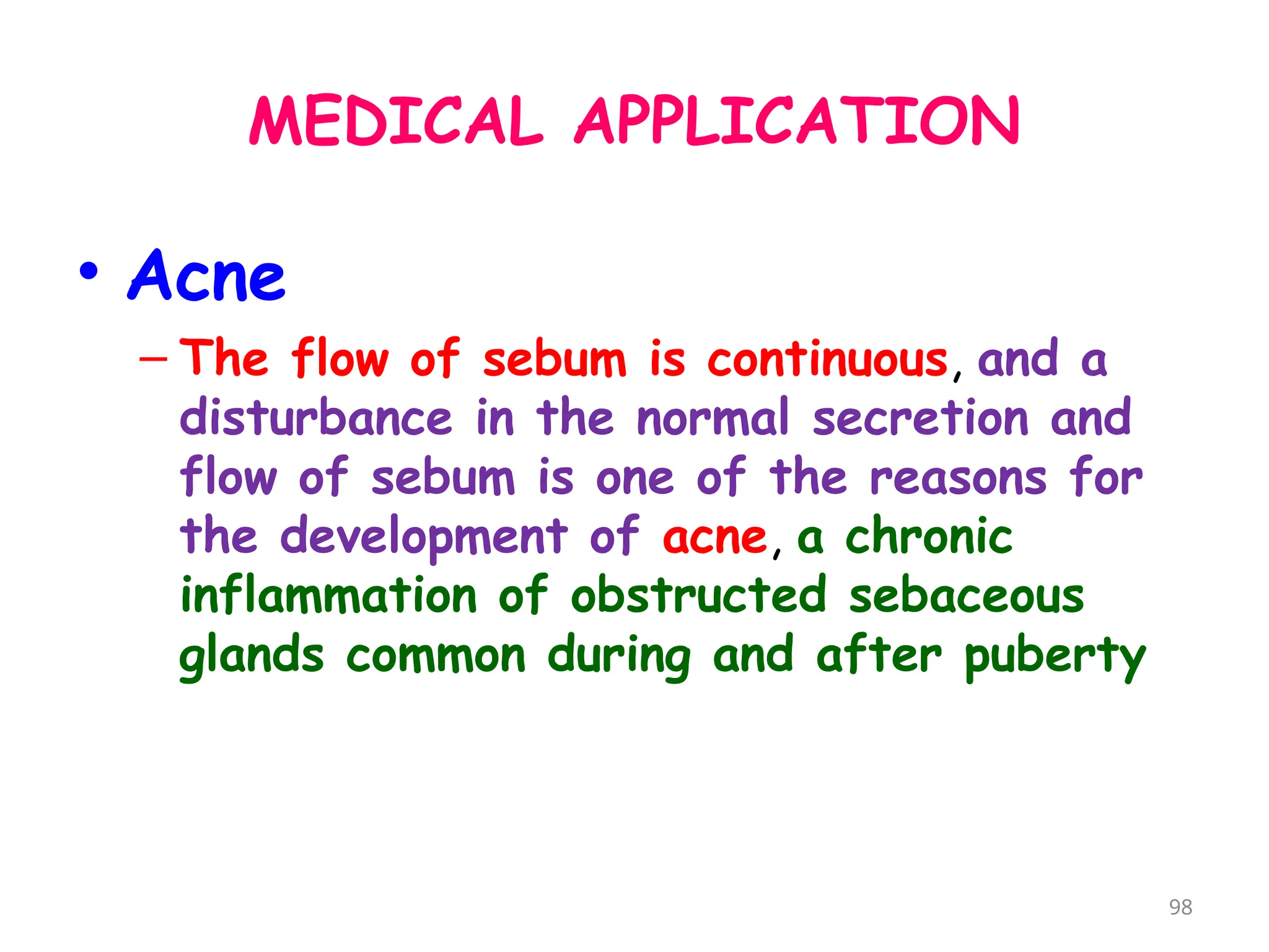 MEDICAL APPLICATION
• Acne
– The flow of sebum is continuous, and a
disturbance in the normal secretion and
flow of sebum is one of the reasons for
the development of acne, a chronic
inflammation of obstructed sebaceous
glands common during and after puberty
98
 