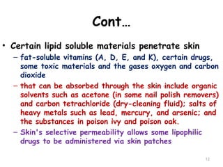 Cont…
• Certain lipid soluble materials penetrate skin
– fat-soluble vitamins (A, D, E, and K), certain drugs,
some toxic materials and the gases oxygen and carbon
dioxide
– that can be absorbed through the skin include organic
solvents such as acetone (in some nail polish removers)
and carbon tetrachloride (dry-cleaning fluid); salts of
heavy metals such as lead, mercury, and arsenic; and
the substances in poison ivy and poison oak.
– Skin's selective permeability allows some lipophilic
drugs to be administered via skin patches
12
 