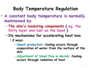 Body Temperature Regulation
7
• A constant body temperature is normally
maintained by
– The skin's insulating components ( eg, the
fatty layer and hair on the head )
– Its mechanisms for accelerating heat loss
• 2 ways:
– Sweat production: Cooling occurs through
evaporation of water from the surface of the
skin
– Adjustment of blood flow in dermis: Cooling
occurs through radiation of heat
 