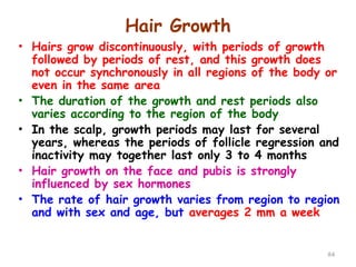 Hair Growth
84
• Hairs grow discontinuously, with periods of growth
followed by periods of rest, and this growth does
not occur synchronously in all regions of the body or
even in the same area
• The duration of the growth and rest periods also
varies according to the region of the body
• In the scalp, growth periods may last for several
years, whereas the periods of follicle regression and
inactivity may together last only 3 to 4 months
• Hair growth on the face and pubis is strongly
influenced by sex hormones
• The rate of hair growth varies from region to region
and with sex and age, but averages 2 mm a week
 
