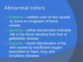 Abnormal colors
⦿ Erythema – reddish color of skin caused
by burns or congestion of blood
vessels
⦿ Jaundice – yellow discoloration indicates
bile in the blood resulting from liver or
gallbladder disease
⦿ Cyanosis – bluish discoloration of the
skin caused by insufficient oxygen;
associated w/ heart, lung, and
circulatory diseases
 