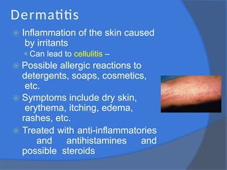 Dermatitis
⦿ Inflammation of the skin caused
by irritants
⚫Can lead to cellulitis –
⦿ Possible allergic reactions to
detergents, soaps, cosmetics,
etc.
⦿ Symptoms include dry skin,
erythema, itching, edema,
rashes, etc.
⦿ Treated with anti-inflammatories
and antihistamines and
possible steroids
 