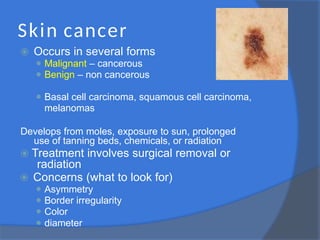 Skin cancer
⦿ Occurs in several forms
⚫ Malignant – cancerous
⚫ Benign – non cancerous
⚫ Basal cell carcinoma, squamous cell carcinoma,
melanomas
Develops from moles, exposure to sun, prolonged
use of tanning beds, chemicals, or radiation
⦿ Treatment involves surgical removal or
radiation
⦿ Concerns (what to look for)
⚫ Asymmetry
⚫ Border irregularity
⚫ Color
⚫ diameter
 