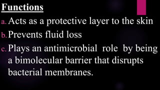 Functions
a.Acts as a protective layer to the skin
b.Prevents fluid loss
c.Plays an antimicrobial role by being
a bimolecular barrier that disrupts
bacterial membranes.
 