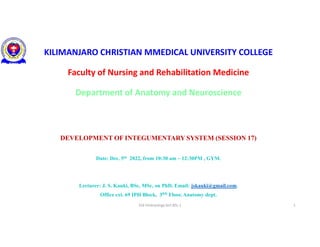 KILIMANJARO CHRISTIAN MMEDICAL UNIVERSITY COLLEGE
Faculty of Nursing and Rehabilitation Medicine
Department of Anatomy and Neuroscience
DEVELOPMENT OF INTEGUMENTARY SYSTEM (SESSION 17)
Date: Dec. 5th 2022, from 10:30 am – 12:30PM , GYM.
Lecturer: J. S. Kauki, BSc, MSc, on PhD, Email: jskauki@gmail.com.
Office ext. 69 IPH Block, 3RD Floor, Anatomy dept.
S16 Embryology lect.BSc.1 1
 